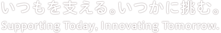 いつもを支える。 いつかに挑む。 Supporting Today, Innovating Tomorrow.